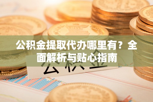 宁强公积金提取代办哪里有？全面解析与贴心指南