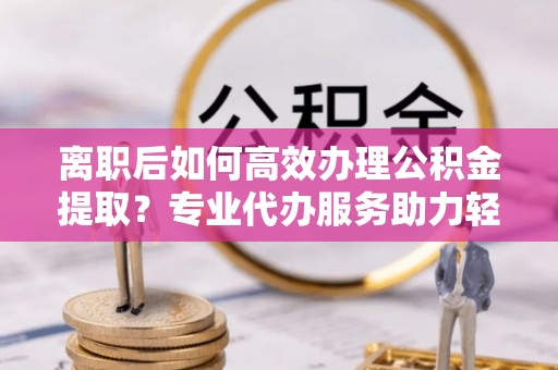 宁强离职后如何高效办理公积金提取？专业代办服务助力轻松解决