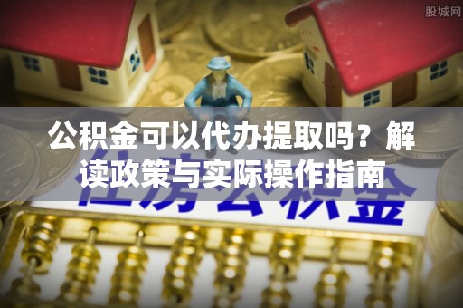 宁强公积金可以代办提取吗？解读政策与实际操作指南