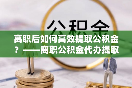 宁强离职后如何高效提取公积金？——离职公积金代办提取全流程解析