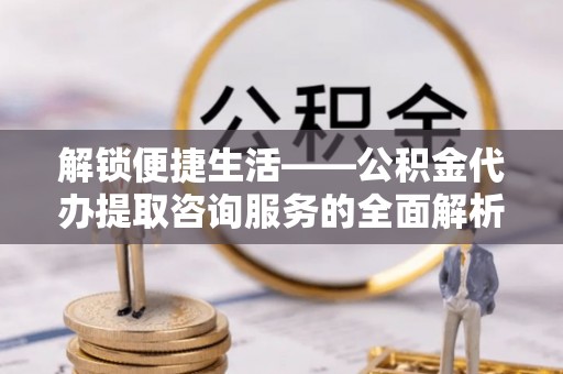 宁强解锁便捷生活——公积金代办提取咨询服务的全面解析与实用指南