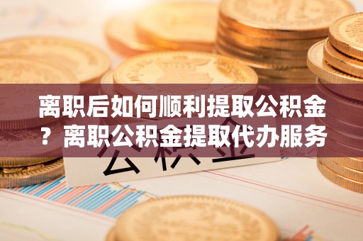 宁强离职后如何顺利提取公积金？离职公积金提取代办服务帮你搞定！