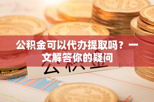 宁强公积金可以代办提取吗？一文解答你的疑问