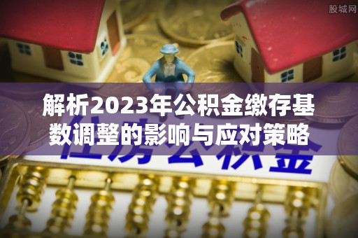 宁强解析2023年公积金缴存基数调整的影响与应对策略