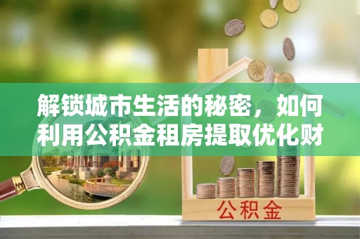 宁强解锁城市生活的秘密，如何利用公积金租房提取优化财务规划