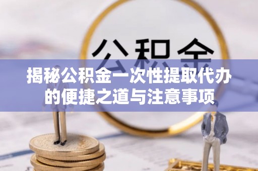宁强揭秘公积金一次性提取代办的便捷之道与注意事项