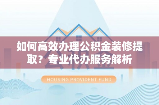 宁强如何高效办理公积金装修提取？专业代办服务解析