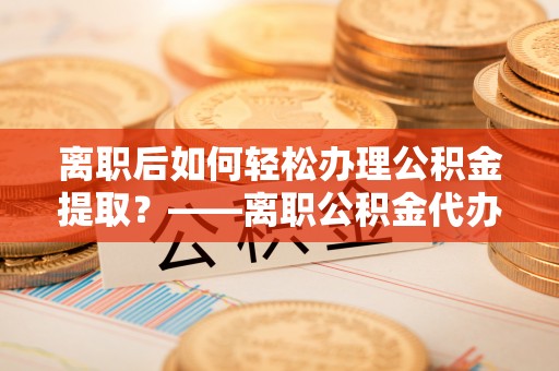 宁强离职后如何轻松办理公积金提取？——离职公积金代办提取服务详解