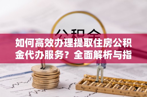 宁强如何高效办理提取住房公积金代办服务？全面解析与指南