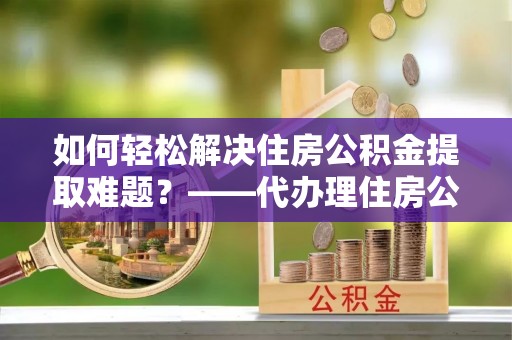宁强如何轻松解决住房公积金提取难题？——代办理住房公积金提取服务解析