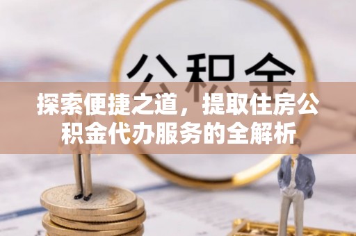 宁强探索便捷之道，提取住房公积金代办服务的全解析