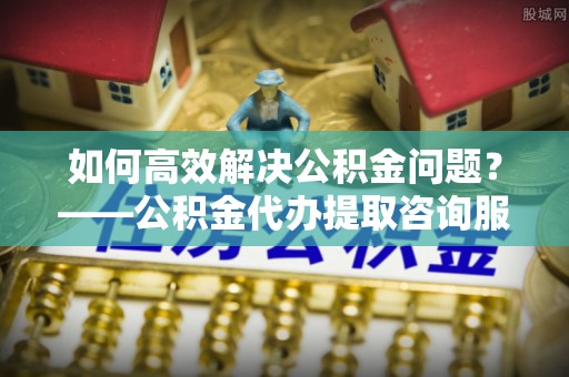 宁强如何高效解决公积金问题？——公积金代办提取咨询服务指南