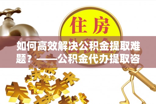 宁强如何高效解决公积金提取难题？——公积金代办提取咨询服务全解析