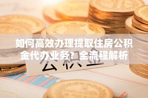 宁强如何高效办理提取住房公积金代办业务？全流程解析