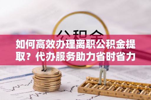 宁强如何高效办理离职公积金提取？代办服务助力省时省力