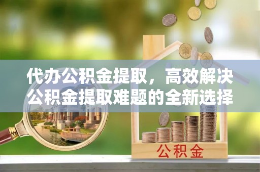 宁强代办公积金提取，高效解决公积金提取难题的全新选择