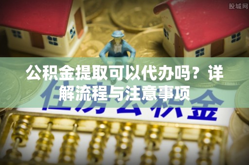 宁强公积金提取可以代办吗？详解流程与注意事项