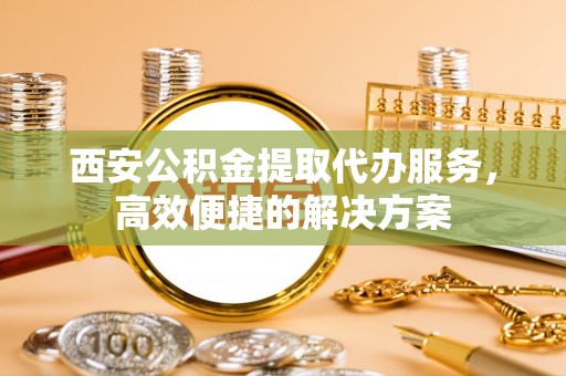 宁强西安公积金提取代办服务，高效便捷的解决方案
