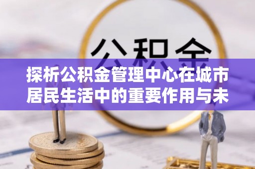 宁强探析公积金管理中心在城市居民生活中的重要作用与未来发展趋势