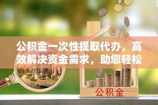 宁强公积金一次性提取代办，高效解决资金需求，助您轻松应对生活难题