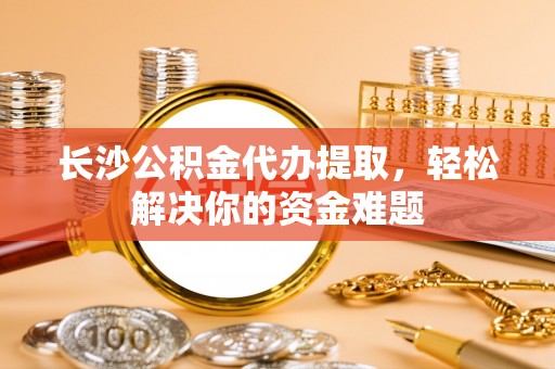 宁强长沙公积金代办提取，轻松解决你的资金难题