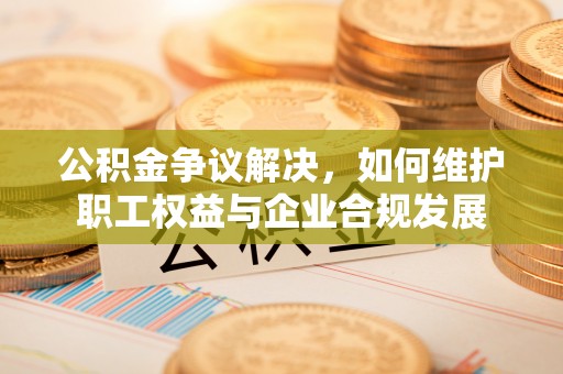 宁强公积金争议解决，如何维护职工权益与企业合规发展
