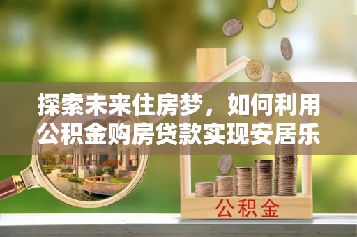宁强探索未来住房梦，如何利用公积金购房贷款实现安居乐业