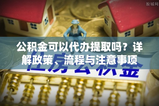 宁强公积金可以代办提取吗？详解政策、流程与注意事项