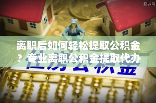 宁强离职后如何轻松提取公积金？专业离职公积金提取代办服务指南