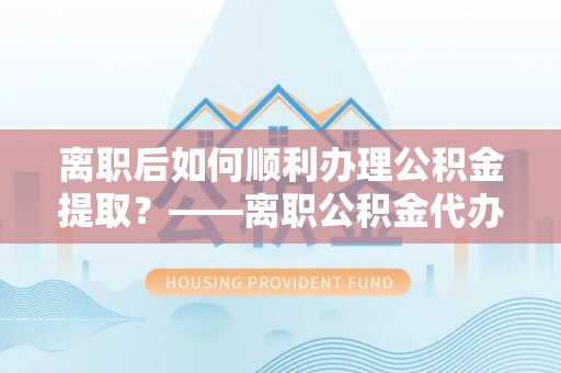 宁强离职后如何顺利办理公积金提取？——离职公积金代办提取全攻略