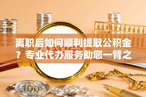 宁强离职后如何顺利提取公积金？专业代办服务助您一臂之力