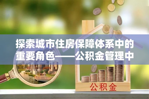 宁强探索城市住房保障体系中的重要角色——公积金管理中心