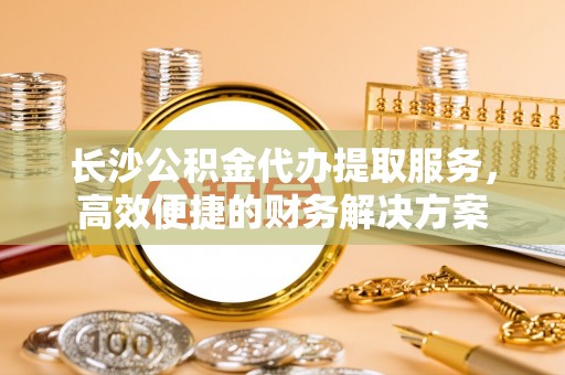 宁强长沙公积金代办提取服务，高效便捷的财务解决方案