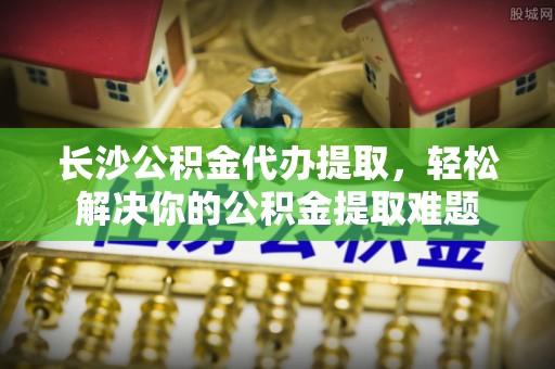 宁强长沙公积金代办提取，轻松解决你的公积金提取难题