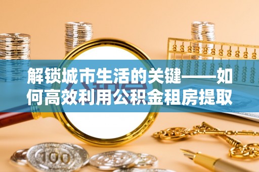 宁强解锁城市生活的关键——如何高效利用公积金租房提取实现居住自由