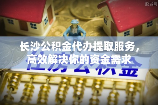 宁强长沙公积金代办提取服务，高效解决你的资金需求