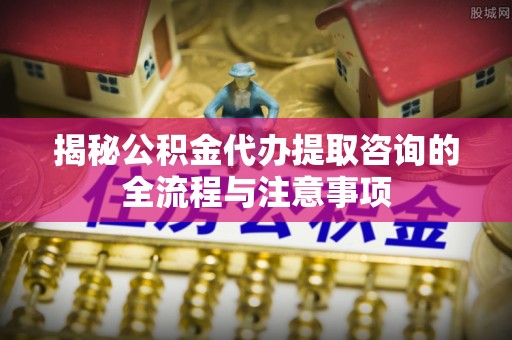 宁强揭秘公积金代办提取咨询的全流程与注意事项