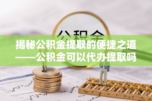 宁强揭秘公积金提取的便捷之道——公积金可以代办提取吗？
