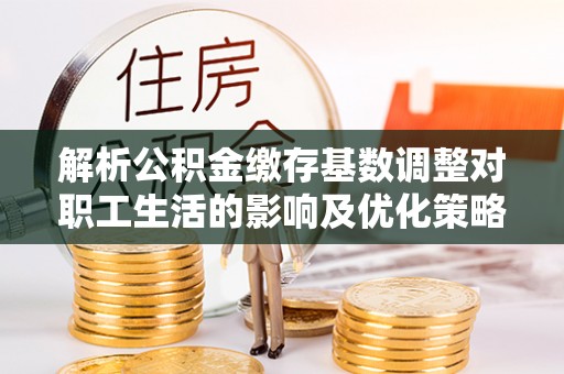 宁强解析公积金缴存基数调整对职工生活的影响及优化策略