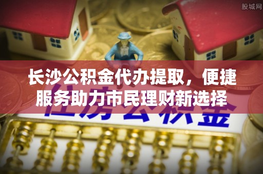 宁强长沙公积金代办提取，便捷服务助力市民理财新选择