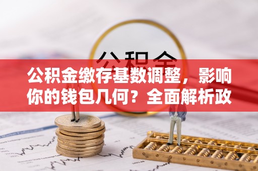 宁强公积金缴存基数调整，影响你的钱包几何？全面解析政策与实际收益