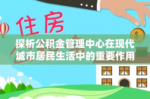 宁强探析公积金管理中心在现代城市居民生活中的重要作用