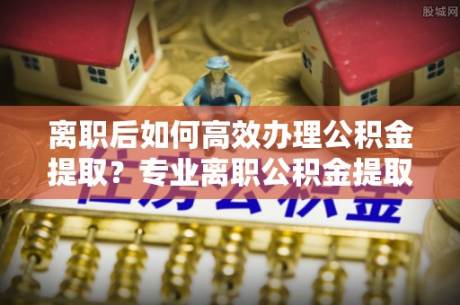 宁强离职后如何高效办理公积金提取？专业离职公积金提取代办服务指南
