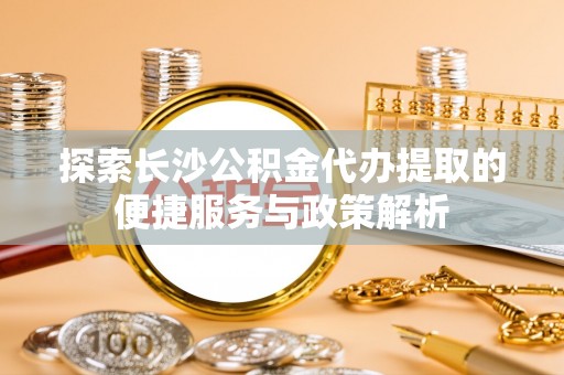 宁强探索长沙公积金代办提取的便捷服务与政策解析