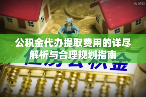 宁强公积金代办提取费用的详尽解析与合理规划指南