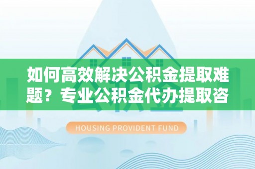 宁强如何高效解决公积金提取难题？专业公积金代办提取咨询服务来助力