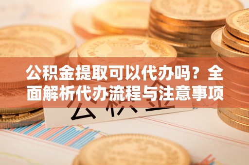 宁强公积金提取可以代办吗？全面解析代办流程与注意事项